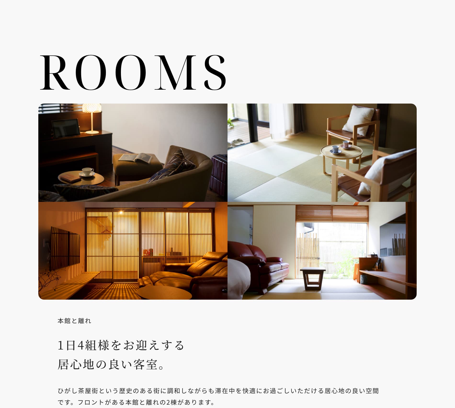 ROOMS 本館と離れ 1日4組様をお迎えする居心地の良い客室。 ひがし茶屋街という歴史のある街に調和しながらも滞在中を快適にお過ごしいただける居心地の良い空間です。フロントがある本館と離れの2棟があります。